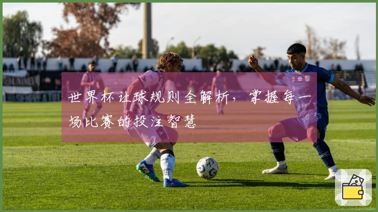 世界杯让球规则全解析，掌握每一场比赛的投注智慧